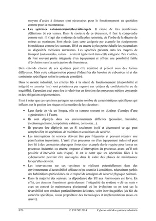8/26 © CLUSIF 2014 Cybersécurité des systèmes industriels
moyens d’accès à distance sont nécessaires pour le fonctionnement au quotidien
comme pour la maintenance.
 Les systèmes autonomes/mobiles/embarqués. Il existe de très nombreuses
définitions de ces termes. Dans le contexte de ce document, il faut le comprendre
comme suit : Il s’agit des systèmes de taille plus restreinte, de l’ordre de la dizaine de
mètres au maximum. Sont placés dans cette catégorie par exemple les équipements
biomédicaux comme les scanners, IRM ou encore à plus petite échelle les pacemakers
ou dispositifs médicaux autonomes. Les systèmes présents dans les moyens de
transport (automobiles, avions…) entrent également dans cette catégorie. Peu visibles,
ils font souvent partie intégrante d’un équipement et offrent une possibilité faible
d’évolution sans la participation du fournisseur.
Bien entendu chacun de ces systèmes peut être combiné et présent sous des formes
différentes. Mais cette catégorisation permet d’identifier des besoins de cybersécurité et des
contraintes spécifiques selon le contexte considéré.
Dans le monde industriel, les critères liés à la sûreté de fonctionnement (disponibilité et
intégrité en premier lieu) sont prioritaires par rapport aux critères de confidentialité ou de
traçabilité. Cependant ceci peut être à relativiser en fonction des processus métiers concernés
et des obligations règlementaires.
Il est à noter que ces systèmes partagent un certain nombre de caractéristiques spécifiques qui
influent sur la gestion des risques et la manière de les sécuriser :
 Leur durée de vie est longue, elle se compte souvent en dizaines d’années d’une
« génération » à l’autre.
 Ils sont déployés dans des environnements difficiles (poussière, humidité,
électromagnétisme, température extrême, corrosion…).
 Ils peuvent être déployés sur un SI totalement isolé et déconnecté ce qui peut
complexifier les opérations de maintien en conditions de sécurité.
 Les interruptions de services doivent être peu fréquentes et peuvent requérir une
planification importante. L’arrêt d’un processus ou d’un équipement industriel peut
être lié à des contraintes physiques fortes (par exemple durée requise pour lancer un
processus industriel ou encore longueur d’interruption du processus avant qu’il soit
possible d’intervenir sans risque). Il est à noter que les opérations liées à la
cybersécurité peuvent être envisagées dans le cadre des phases de maintenance
lorsqu’elles existent.
 Les interventions sur ces systèmes se réalisent potentiellement dans des
environnements d’accessibilité délicate et/ou soumise à conditions, nécessitant parfois
des habilitations particulières ou le respect de consignes de sécurité physique pointues.
 Dans la majorité des secteurs, la dépendance des SII aux fournisseurs est forte. En
effet, ces derniers fournissent généralement l’intégralité du système « clé en main »
avec un contrat de maintenance pluriannuel où les évolutions ou en tout cas la
réversibilité sont rendues particulièrement délicates, voire inenvisageables (du fait du
caractère spécifique, sinon propriétaire des technologies et implémentations mises en
œuvre).
 