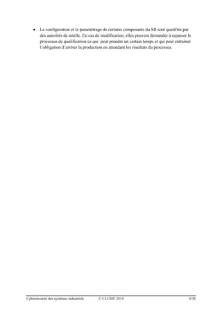Cybersécurité des systèmes industriels © CLUSIF 2014 9/26
 La configuration et le paramétrage de certains composants du SII sont qualifiés par
des autorités de tutelle. En cas de modification, elles peuvent demander à repasser le
processus de qualification ce qui peut prendre un certain temps et qui peut entraîner
l’obligation d’arrêter la production en attendant les résultats du processus.
 