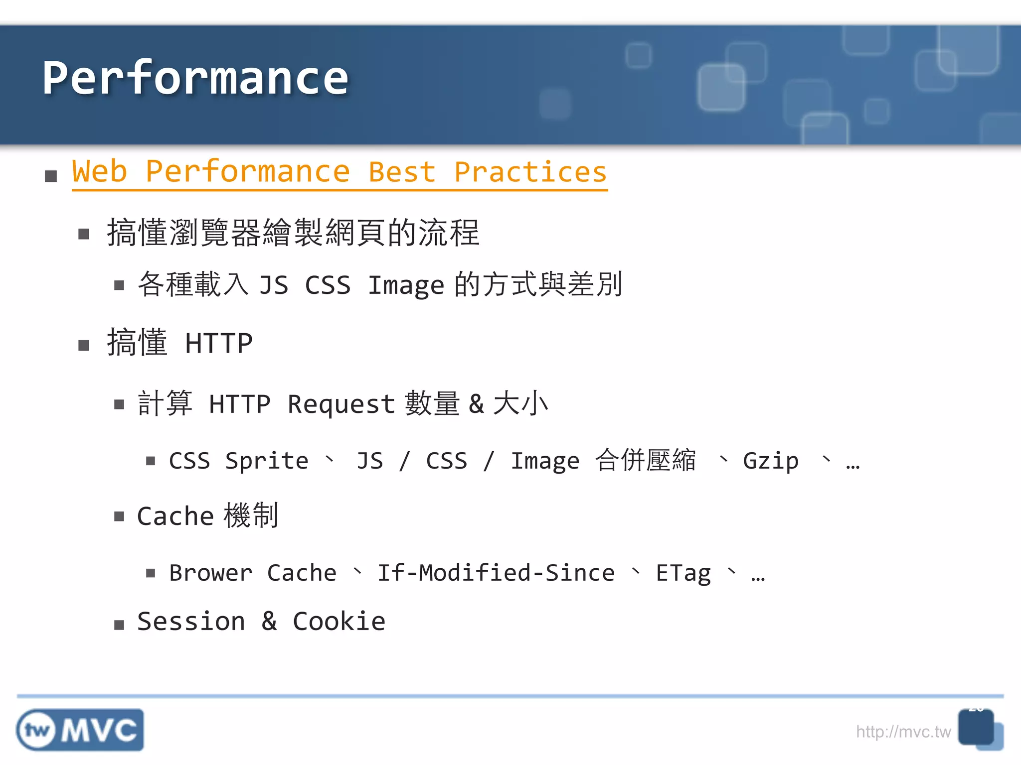 http://mvc.tw
■ Web	
  Performance	
  Best	
  Practices	
  
■ 搞懂瀏覽器繪製網⾴頁的流程	
  
■ 各種載⼊入 JS	
  CSS	
  Image 的⽅方式與差別	
  
■ 搞懂	
  HTTP	
  
■ 計算	
  HTTP	
  Request 數量 & ⼤大⼩小	
  
■ CSS	
  Sprite 、	
  JS	
  /	
  CSS	
  /	
  Image	
  合併壓縮	
  、 Gzip	
  、 …	
  
■ Cache 機制	
  
■ Brower	
  Cache 、 If-­‐Modified-­‐Since 、 ETag 、 …	
  
■ Session	
  &	
  Cookie
Performance
26
 