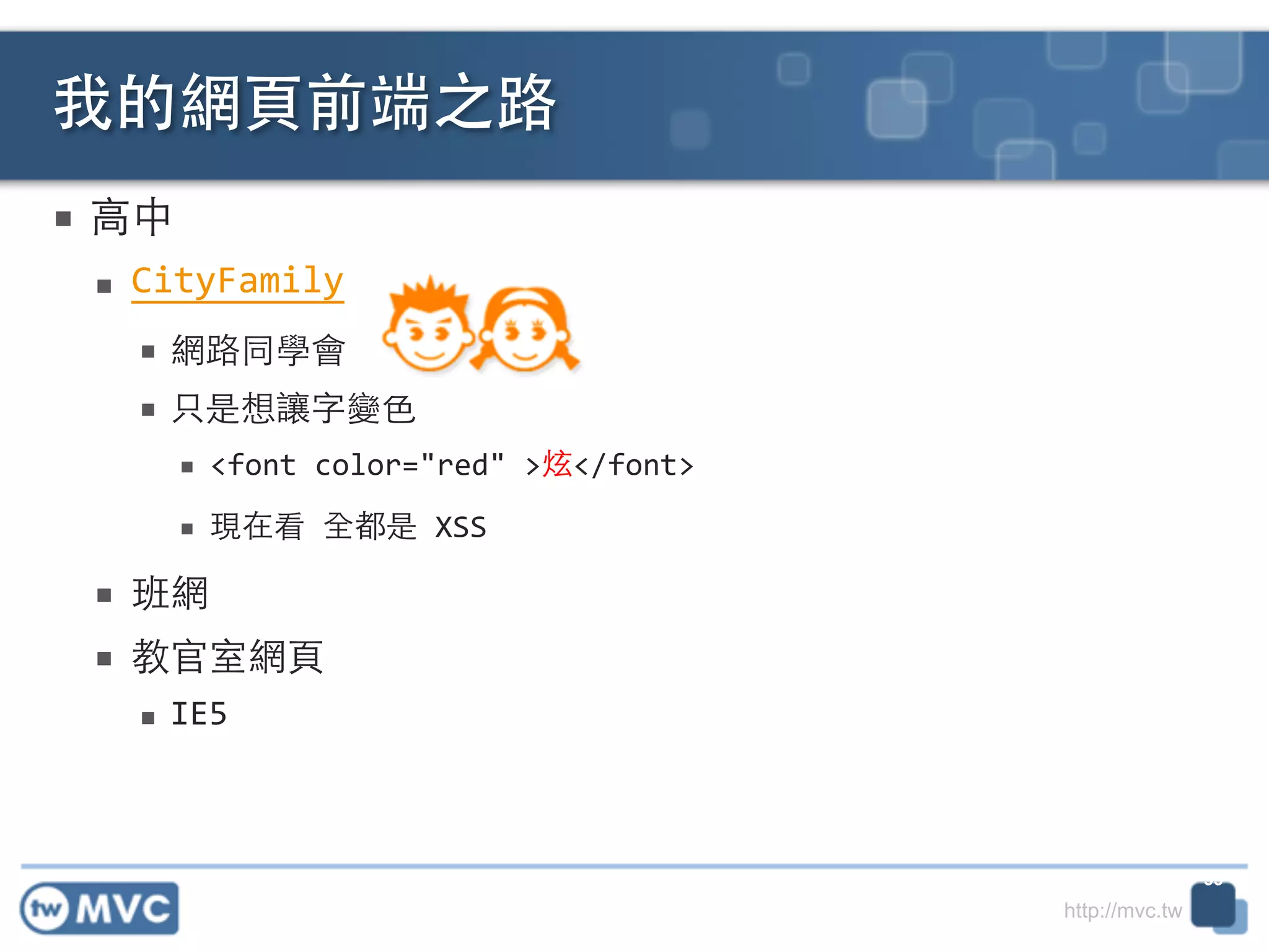 http://mvc.tw
■ ⾼高中	
  
■ CityFamily	
  
■ 網路同學會	
  
■ 只是想讓字變⾊色	
  
■ <font	
  color="red"	
  >炫</font>	
  
■ 現在看	
  全都是	
  XSS	
  
■ 班網	
  
■ 教官室網⾴頁	
  
■ IE5
我的網⾴頁前端之路
33
 