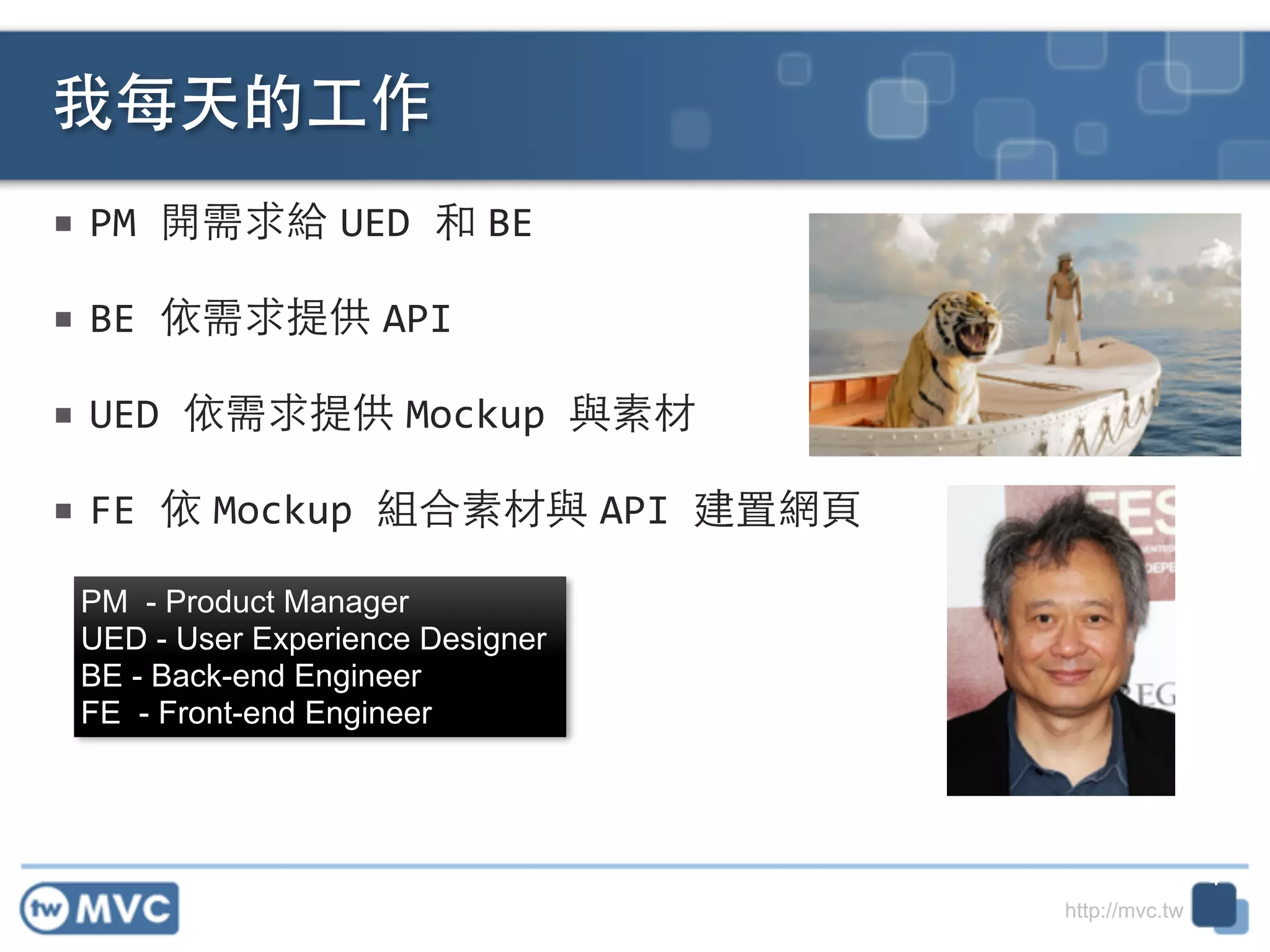 http://mvc.tw
■ PM	
  開需求給 UED	
  和 BE	
  
■ BE	
  依需求提供 API	
  
■ UED	
  依需求提供 Mockup	
  與素材!
■ FE	
  依 Mockup	
  組合素材與 API	
  建置網⾴頁
我每天的⼯工作
4
PM - Product Manager
UED - User Experience Designer
BE - Back-end Engineer
FE - Front-end Engineer
 