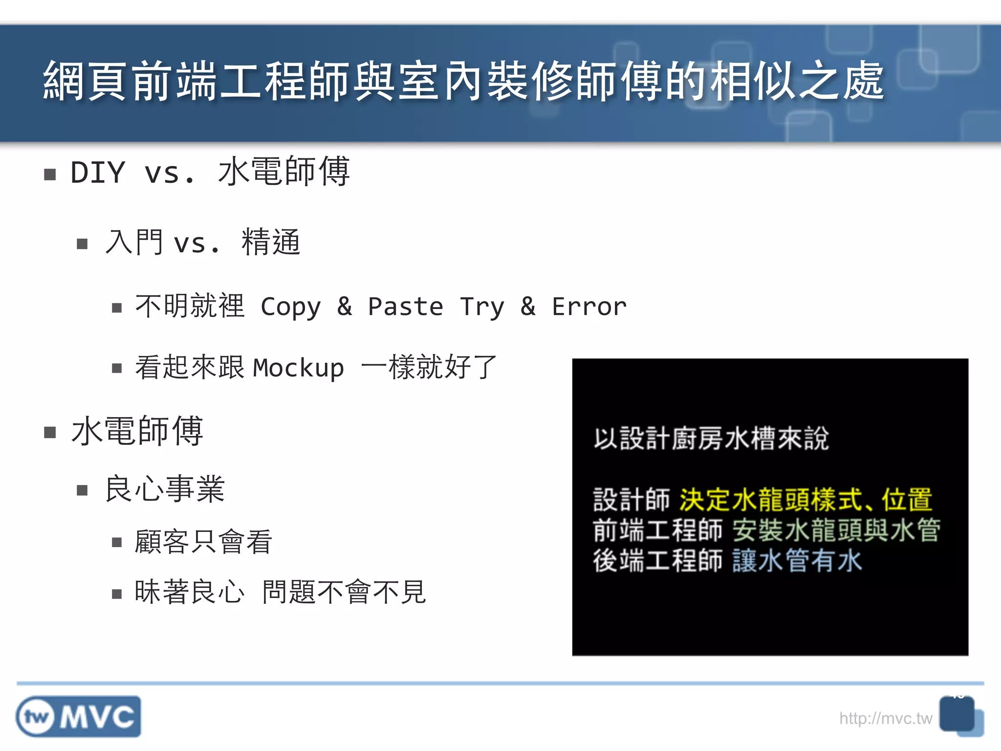 http://mvc.tw
■ DIY	
  vs.	
  ⽔水電師傅	
  
■ ⼊入⾨門 vs.	
  精通	
  
■ 不明就裡	
  Copy	
  &	
  Paste	
  Try	
  &	
  Error	
  
■ 看起來跟 Mockup	
  ⼀一樣就好了	
  
■ ⽔水電師傅	
  
■ 良⼼心事業	
  
■ 顧客只會看	
  
■ 昧著良⼼心	
  問題不會不⾒見	
  
網⾴頁前端⼯工程師與室內裝修師傅的相似之處
45
 