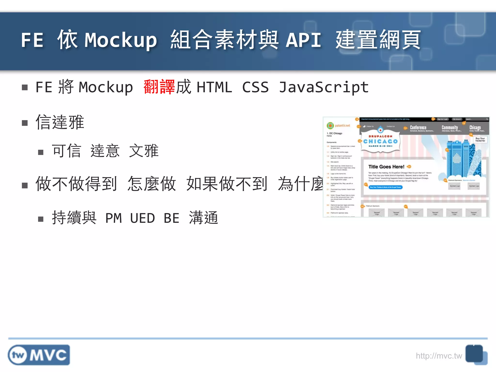 http://mvc.tw
■ FE 將 Mockup	
  翻譯成 HTML	
  CSS	
  JavaScript	
  
■ 信達雅	
  
■ 可信	
  達意	
  ⽂文雅	
  
■ 做不做得到	
  怎麼做	
  如果做不到	
  為什麼	
  
■ 持續與	
  PM	
  UED	
  BE	
  溝通
FE	
  依 Mockup	
  組合素材與 API	
  建置網⾴頁
7
 
