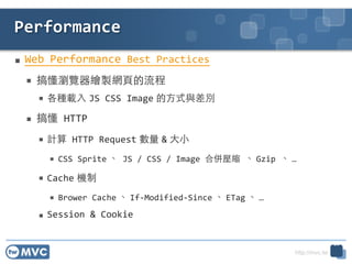 http://mvc.tw
 Web	
 ?Performance	
 ?Best	
 ?Practices	
 ?
 㶮g[LuW?퓵	
 ?
 Nd? JS	
 ?CSS	
 ?Image ?ʽce	
 ?
 㶮	
 ?HTTP	
 ?
 Ӌ	
 ?HTTP	
 ?Request  & ??С	
 ?
 CSS	
 ?Sprite 	
 ?JS	
 ?/	
 ?CSS	
 ?/	
 ?Image	
 ?ρ㉺s	
 ? Gzip	
 ? 	
 ?
 Cache C	
 ?
 Brower	
 ?Cache  If-?\Modified-?\Since  ETag  	
 ?
 Session	
 ?&	
 ?Cookie
Performance
26
 