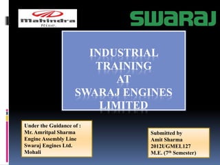 INDUSTRIAL
TRAINING
AT
SWARAJ ENGINES
LIMITED
Submitted by
Amit Sharma
2012UGMEL127
M.E. (7th Semester)
Under the Guidance of :
Mr. Amritpal Sharma
Engine Assembly Line
Swaraj Engines Ltd.
Mohali
 