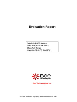 Evaluation Report




           COMPONENTS:Speaker
           PART NUMBER: FE108EZ
           Class:Full Range
           MANUFACTURER: FOSTEX




                    Bee Technologies Inc.




All Rights Reserved Copyright (C) Bee Technologies Inc. 2007
 