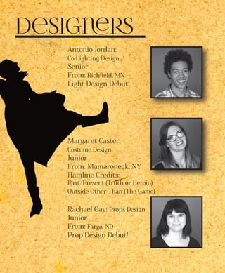 Designers
Antonio Jordan:
Co-Lighting Design
Senior
From: Richfield, MN
Light Design Debut!
Margaret Caster:
Costume Design
Junior
From: Mamaroneck, NY
Hamline Credits:
Past/Present (Truth or Heroin),
Outside Other Than (The Game)
Rachael Gay: Props Design
Junior
From: Fargo, ND
Prop Design Debut!
 