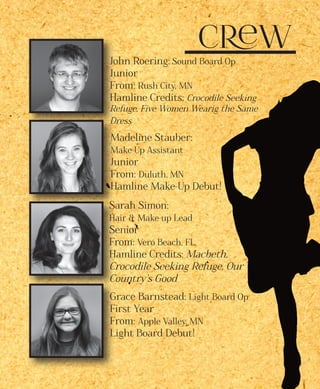 Crew
John Roering: Sound Board Op
Junior
From: Rush City, MN
Hamline Credits: Crocodile Seeking
Refuge, Five Women Wearig the Same
Dress
Madeline Stauber:
Make-Up Assistant
Junior
From: Duluth, MN
Hamline Make-Up Debut!
Sarah Simon:
Hair & Make-up Lead
Senior
From: Vero Beach, FL
Hamline Credits: Macbeth,
Crocodile Seeking Refuge, Our
Country’s Good
Grace Barnstead: Light Board Op
First Year
From: Apple Valley, MN
Light Board Debut!
 