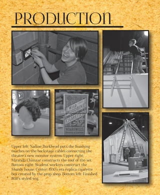 Production
Upper left: Nadine Burkhead puts the finishing
touches on the backstage cables connecting the
theatre’s new monitor system. Upper right:
Miranda Chimzar constructs the roof of the set.
Bottom right: Student workers construct the
Mundy house. Center: 1930’s era replica cigarette
box created by the prop shop. Bottom left: Finished
1930’s styled wig.
 