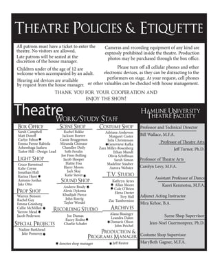 Theatre Policies & Etiquette
All patrons must have a ticket to enter the
theatre. No visitors are allowed.
Late patrons will be seated at the
discretion of the house manager.
Children under of the age of 12 are
welcome when accompanied by an adult.
Hearing aid devices are available
by request from the house manager.
Cameras and recording equipment of any kind are
expressly prohibited inside the theatre. Production
photos may be purchased through the box office.
Please turn off all cellular phones and other
electronic devices, as they can be distracting to the
performers on stage. At your request, cell phones
or other valuables can be checked with house management.
thank you for your cooperation and
enjoy the show!
Hamline University
Theatre Faculty
Costume Shop Supervisor
MaryBeth Gagner, M.F.A.
Scene Shop Supervisor
Jean-Noel Guermonprez, Ph.D.
Adjunct Acting Instructor
Mira Kehoe, B.A.
Assistant Professor of Dance
Kaori Kenmotsu, M.F.A.
Professor of Theatre Arts
Carolyn Levy, M.F.A.
Professor of Theatre Arts
Jeff Turner, Ph.D.
Professor and Technical Director
Bill Wallace, M.F.A.
Hamline University
Theatre FacultyTheatreWork/Study Staff
Box Office
Sarah Campbell
Matt Doroff
Carlye Felton
Emma Fenne Rabiola
Ashembaga Jaafaru
Taelor Hill ~Design Lead
Light Shop
Grace Barnstead
Kalie Coyne
Jonathan Hall
Karina Hunt
Antonio Jordan
Jake Otto
Prop Shop
Warren Benson
Rachel Gay
Emma Granberg
Callie McMillan
Yarrow Mead
Jacob Pederson
Scene Shop
Rachel Bakke
Jackson Boever
Cassie Bruggeman
Miranda Chimzar
Chandler Daily
Seth Feralin
Joe Finn-Bolling
Jacob Hooper
Hattie Hsu
Harry Moore
Jack Skaj
Katie Stever
Sound Shop
Andrew Brady
Alexis Dykema
Khadijah Pierce
John Roerig
Taylor Werdel
Costume Shop
Adriana Anderson
Margaret Caster
Julia Christensen
Genevieve Kafka
Zara Miller-Rosenberg
Ethan Mundt
Olivia Schiffman
Sarah Simon
Madeline Stauber
Aurora Webster
Archives
Alana Bissinger
Leandra Dalen
Damaris Olson
John Peichel
T.V. Studio
Kathryn Ayres
Allan Moore
Cole O’Brien
Elena Deeter
Trey Hall
Zac Tambornino
denotes shop manager
Recording Studio
Joe Dumas
Racey Rodne
Charlie SchaferSpecial Projects
Nadine Burkhead
Jake Pomeroy Production &
Programs Manager
Jeff Reuter
 