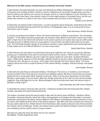 Welcome to the 84th season of performances at Hamline University Theatre!
In late October and early November we open with Macbeth by William Shakespeare. “Macbeth is a dark tale
of treachery and ‘vaulting ambition’ wherein a world is shattered and irrevocably changed when one man’s
(and his wife’s) inner demons win out over his morality until he is ‘in blood stepped in so far’ that there is no
return. We each have these ‘inner witches’ inside of us that might whisper of a possible future, but this cau-
tionary tale reminds us to listen to the inner moral compass which prevents us from doing evil.”
Carolyn Levy, Director
In December we present Under Construction --a work-in-progress dance showcase, presented by the Ham-
line Dance Ensemble featuring works from the Dance II Choreography class. It is an evening full of move-
ment that is sure to inspire.
Kaori Kenmotsu, Artistic Director
In January we present the Children‘s Show The Autism Adventures of Watson and Holmes: The Friendship
Equation. “In this highly interactive puppet play, the audience helps Watson and Holmes “rewind and investi-
gate” to learn how to be friends with someone on the autism spectrum (or anyone who may be a little quirky.)
The play focuses on effective ways for young adults to communicate and interact with those on the spec-
trum. The Friendship Equation speaks to all audience members using a lighthearted and comical approach
to help realize we’re all a little bit different in our own unique ways.”
Sarah Noel Simon, Director
In late February and early March we will present Dancing at Lughnasa, the “story of a young boy, Michael,
growing up in a fatherless home with his unmarried mother and four aunts in 1930’s Ireland. The five wom-
en, although drastically different, become a tight knit support system for each other. Suddenly Michael’s
uncle, a failed priest, appears on their doorstep, followed shortly by the boy’s father. Despite the appearance
of these two men, life goes on as usual...until a tragic event disrupts their lives beyond repair. This show
employs dance and music to explore themes of Irish cultural identity, nostalgia, historical change, and pagan
ritual.”
Carin Bratlie, Director
In late April and early May we will present Batboy: The Musical. The show is “a boisterous and irreverant
musical comedy/ horror show about an unusual cave-dwelling creature. Bat Boy is discovered and uneasily
welcomed into a conservative West Virginian community. Taken in by the local veterinarian and his family,
Bat Boy is quite happy in his new home. When the strange youth tries to fit in with his more narrow-minded
neighbors, they shockingly turn on him. What will happen when the entire town hears the heinous story of
Bat Boy’s unholy origin?”
Kaori Kenmotsu and Jeff Turner, Directors
In early May the season continues with Last Call – a festival of student work that showcases film, theatre,
comedy, new plays and experimental productions.
The season concludes during the second week in May with the dance show Act/React. “Hamline’s Dance
Ensemble’s showcase features noted Twin Cities choreographers and displays the Ensemble’s movement
exploration and physical risk taking. Roxane Wallace’s Afro Modern choreography infuses elements of mod-
ern dance with traditional dance forms of the African diaspora. Taja Will’s new work considers the intricacy of
the pop culture ideal of love. Artistic Director Kaori Kenmotsu’s Bye creates a physical score that represents
the complex nature of letting go. Finally, new student works explore the balance between caring for yourself
and caretaking and the cyclical nature of prayer wheels.”
We hope you enjoy the show and thank you for your support!
Bill Wallace, Theatre Department Chair
 