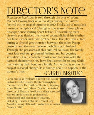 Director’s Note
~Carin Bratlie
Dancing at Lughnasa is told through the eyes of young
Michael looking back on a few days during the harvest
festival at the cusp of autumn in 1930. Friel’s use of nostalgia
during a metaphorical “change of the seasons” exemplifies
his experience writing short fiction. This striking mem-
oir-style play depicts the lives of young Michael, his mother,
her four sisters and their brother Jack. The play takes place
during a time of great tension between the older Pagan
customs and the new modern Catholicism in Ireland.
Through the pressures of this cultural collision, the family
must face secrets, repressed feelings and burgeoning
sexualities. Each character must come to terms with the
parts of themselves they have kept secret for so long while
maintaining their bond as a family. As the play is set on the
cusp of seasonal change, so is change about to happen in the
women’s lives.
Carin Bratlie is freelance director and acting
instructor. She teaches theater throughout
the state with The Guthrie Theater, Stepping-
stone Theater, and others. She is the Artistic
Director of Theatre Pro Rata and has directed
over 60 productions in professional,
educational and community theaters,
including Theatre Unbound’s recent Ivey
Award winning all-female production of Julius
Caesar in 2012.
 