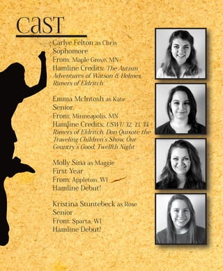 Cast
Carlye Felton as Chris 	
Sophomore 	
From: Maple Grove, MN
Hamline Credits: The Autism
Adventures of Watson & Holmes,
Rimers of Eldritch
Emma McIntosh as Kate
Senior
From: Minneapolis, MN
Hamline Credits: USWU ’12, ’13, ’14,
Rimers of Eldritch, Don Quixote the
Traveling Children’s Show, Our
Country’s Good, Twelfth Night
Molly Sina as Maggie
First Year
From: Appleton, WI
Hamline Debut!
Kristina Stuntebeck as Rose
Senior
From: Sparta, WI
Hamline Debut!
 