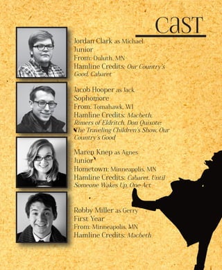 CastJordan Clark as Michael
Junior
From: Duluth, MN
Hamline Credits: Our Country’s
Good, Cabaret
Jacob Hooper as Jack
Sophomore
From: Tomahawk, WI
Hamline Credits: Macbeth,
Rimers of Eldritch, Don Quixote:
The Traveling Children’s Show, Our
Country’s Good
Maren Knep as Agnes
Junior
Hometown: Minneapolis, MN
Hamline Credits: Cabaret, Until
Someone Wakes Up, One Act
Robby Miller as Gerry
First Year
From: Minneapolis, MN
Hamline Credits: Macbeth
 