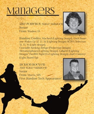 Managers
Jake Pomeroy: Stage Manager
Senior
From: Waukee, IA
Hamline Credits: Macbeth (Lighting Design), Until Some-
one Wakes Up ’12, ’13, ’14, (Lighting Design) ACDFA Selection
’12, ’13, ’14 (Light design),
Crocodile Seeking Refuge (Projection Design),
Metamorphoses (Lighting Design), Cabaret (Lighting
Design), Twelfth Night (Co-Lighting Design), God’s Country
(Light Board Op)
Jackson Boever:
Asst Stage Manager
Junior
From: Morris, MN
First Hamline Tech Appearance!
 