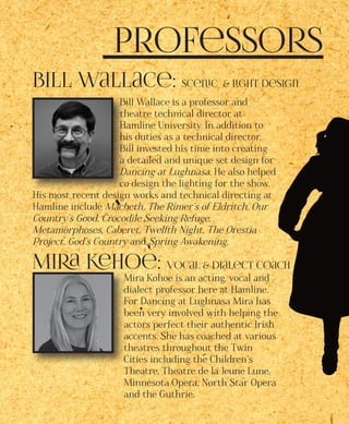 Professors
Bill Wallace: Scenic & Light Design
Bill Wallace is a professor and
theatre technical director at
Hamline University. In addition to
his duties as a technical director,
Bill invested his time into creating
a detailed and unique set design for
Dancing at Lughnasa. He also helped
co-design the lighting for the show.
His most recent design works and technical directing at
Hamline include Macbeth, The Rimer’s of Eldritch, Our
Country’s Good, Crocodile Seeking Refuge,
Metamorphoses, Caberet, Twelfth Night, The Orestia
Project, God’s Country and Spring Awakening.
Mira Kehoe: Vocal & Dialect Coach
Mira Kohoe is an acting, vocal and
dialect professor here at Hamline.
For Dancing at Lughnasa Mira has
been very involved with helping the
actors perfect their authentic Irish
accents. She has coached at various
theatres throughout the Twin
Cities including the Children’s
Theatre, Theatre de la Jeune Lune,
Minnesota Opera, North Star Opera
and the Guthrie.
 