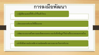 การลงมือพัฒนา
1.ปฏิบัติตามแผนที่ได้วางไว้ในเค้าโครง
2.จัดระบบการทางานให้เป็นระบบ
3.พัฒนาระบบงานด้วยความละเอียดรอบคอบ และบันทึกข้อมูลไว้อย่างเป็นระบบและครบถ้วน
4.คานึงถึงความประหยัด ความปลอดภัย และระยะเวลาในการทางาน
 