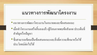 แนวทางการพัฒนาโครงงาน
•แนวทางการพัฒนาโครงงานในอนาคตและข้อเสนอแนะ
•เมื่อทาโครงงานเสร็จสิ้นลงแล้ว ผู้เรียนอาจพบข้อสังเกต ประเด็นที่
สาคัญหรือปัญหา
•ซึ่งสามารถเขียนเป็นข้อเสนอแนะและสิ่งที่ควรจะศึกษาหรือใช้
ประโยชน์ต่อไปได้
 
