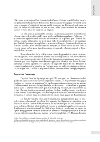 5
l’Occident pense aujourd’hui l’ennemi et l’affronte. Fruit de nos difficultés à repla-
cer précisément la question de l’ennemi dans un cadre stratégique pertinent, cette
perte croissante d’objectivité, avec ce qu’elle comporte de déni du réel, de perte de
sens, de défaut de cohérence de nos actions, offre à nos ennemis de nouveaux
espaces et nous place en situation de fragilité.
De cela, nous en avons été les témoins. Les dernières décennies fourmillent en
effet de crises et de conflits guidés parce que les médiévistes appellent « l’objectum » (5)
,
à savoir une représentation mentale, et construite de et parfois par l’ennemi lui-
même. La crise ukrainienne est à cet égard riche d’enseignements. Si ces décalages
avec la réalité peuvent être exploités et instrumentalisés par des ennemis qui ont de
fait tout intérêt à nous amener vers des rapports de forces perçus et non réels, il
n’en va pas de même pour des démocraties occidentales plus attentives à la légiti-
mité de leurs actions.
Toute distorsion de la réalité, toute erreur d’appréciation, toute construc-
tion imaginaire, toute perception altérée, tout décalage avec le réel, tout cela finit
tôt ou tard par porter atteinte à la légitimité des actions engagées par les pays occi-
dentaux, par nous fragiliser, nous laissant apparaître, derrière une forme de bien-
pensance, comme agissant avec cynisme et duplicité. Fruit de nos difficultés à
replacer précisément la question de l’ennemi dans un cadre stratégique pertinent,
ces décalages avec la réalité expliquent d’ailleurs bien des échecs stratégiques passés.
Reprendre l’avantage
Exprimé dans les lignes qui ont précédé, cet appel au discernement doit
guider la façon dont nous devons repenser l’ennemi. Si le problème stratégique
posé par cet ennemi en mutation n’est pas fondamentalement nouveau, les terrains
d’affrontements ont eux changé d’échelle et de nature. Les combats se gagnent
autant dans le champ immatériel que dans le champ matériel, et nous sommes de
ce fait plus que jamais contraints de graduer, de doser intelligemment nos ripostes
et nos actions. Il nous faut pour cela donner plus de substance aux verbes combattre
et vaincre, et surtout nous mobiliser collectivement pour gagner en discernement.
De fait, le véritable enjeu est de reconnaître collectivement que ces nou-
velles formes d’adversité appellent des réponses intelligemment articulées entre
elles dans tout le champ de la puissance, ne se limitant pas au seul emploi de la
force militaire. Il est en effet impératif, comme le soulignait déjà le Livre blanc sur
la défense et la sécurité nationale de 2008, d’agir de façon coordonnée sur toutes les
lignes d’engagement, sur tous les leviers au travers de stratégies pensées et mises en
œuvres collectivement dans une logique « d’approche globale » (6)
. Dans ce domaine
OPINIONS
(5) Lire Alain de Libera, philosophe français, spécialiste de philisophie médiévale.
(6) Par approche globale on entend une aptitude, dans la gestion des crises et des conflits, à traiter de façon coordonnée
des volets humanitaires, développement, gouvernance, et sécuritaire pour ne citer que les principaux.
 
