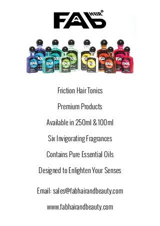 Friction Hair Tonics
Premium Products
Available in 250ml & 100ml
Six Invigorating Fragrances
Contains Pure Essential Oils
Designed to Enlighten Your Senses
Email: sales@fabhairandbeauty.com
www.fabhairandbeauty.com
 