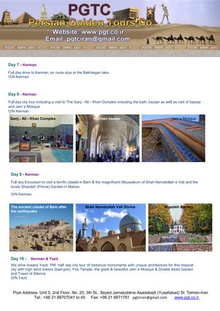 Post Address: Unit 5, 2nd Floor, No. 25, 3th St., Seyed Jamaloddine Asadabadi (Yusefabad) St. Tehran-Iran
www.pgt.co.irpgtciran@gmail.comFax: +98 21 8871781Tel.: +98 21 88707041 to 45
Day 7 - Kerman
Full day drive to Kerman, en route stop at the Bakhtegan lake.
O/N Kerman.
Day 8 - Kerman
Full day city tour including a visit to The Ganj - Ali - Khan Complex including the bath, bazaar as well as visit of bazaar
and Jam`e Mosque.
O/N Kerman.
Ganj - Ali - Khan Complex Kerman bazaar Jam`e Mosque
Day 9 - Kerman
Full day Excursion to visit a terrific citadel in Bam & the magnificent Mausoleum of Shah Nematollah`e Vali and the
lovely Shazdeh (Prince) Garden in Mahan.
O/N Kerman.
The ancient citadel of Bam after Shah Nematollah Vali Shrine Shazdeh Garden
the earthquake
Day 10 - Kerman & Yazd
We drive toward Yazd. PM, half day city tour of historical monuments with unique architecture for this tropical
city with high wind towers (bad-girs), Fire Temple, the great & beautiful Jam`e Mosque & Dowlat Abad Garden
and Tower of Silence.
O/N Yazd.
 