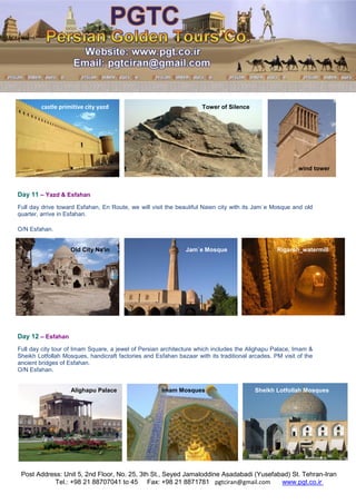 Post Address: Unit 5, 2nd Floor, No. 25, 3th St., Seyed Jamaloddine Asadabadi (Yusefabad) St. Tehran-Iran
www.pgt.co.irpgtciran@gmail.comFax: +98 21 8871781Tel.: +98 21 88707041 to 45
castle primitive city yazd Tower of Silence
wind tower
Day 11 – Yazd & Esfahan
Full day drive toward Esfahan, En Route, we will visit the beautiful Naien city with its Jam`e Mosque and old
quarter, arrive in Esfahan.
O/N Esfahan.
Old City Na'in Jam`e Mosque Rigareh_watermill
Day 12 – Esfahan
Full day city tour of Imam Square, a jewel of Persian architecture which includes the Alighapu Palace, Imam &
Sheikh Lotfollah Mosques, handicraft factories and Esfahan bazaar with its traditional arcades. PM visit of the
ancient bridges of Esfahan.
O/N Esfahan.
Alighapu Palace Imam Mosques Sheikh Lotfollah Mosques
 