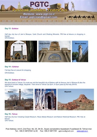 Post Address: Unit 5, 2nd Floor, No. 25, 3th St., Seyed Jamaloddine Asadabadi (Yusefabad) St. Tehran-Iran
www.pgt.co.irpgtciran@gmail.comFax: +98 21 8871781Tel.: +98 21 88707041 to 45
Day 13 - Esfahan
Half day city tour of Jam`e Mosque, Vank Church and Shaking Minarets. PM free at leisure or shopping in
bazaar.
O/N Esfahan.
Jam`e Mosque Vank Church Menar Jonban
Day 14 – Esfahan
Full day free at Leisure for shopping.
O/N Esfahan.
Day 15 - Esfahan & Tehran
We drive back to Tehran, En route we visit the beautiful city of Natanz with its famous Jam`e Mosque & also the
beautiful & ancient village, Abyaneh. Then drive to Tehran via Qum, In Qum pass by the holy Shrine.
O/N Tehran.
Natanz Natanz Jam`e Mosque Abyaneh
Day 16 - Tehran
Half day city tour including Carpet Museum, Reza Abbasi Museum and Nature Historical Museum. PM, free at
leisure.
O/N Tehran.
 