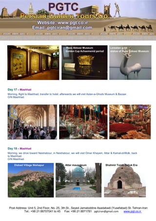 Post Address: Unit 5, 2nd Floor, No. 25, 3th St., Seyed Jamaloddine Asadabadi (Yusefabad) St. Tehran-Iran
www.pgt.co.irpgtciran@gmail.comFax: +98 21 8871781Tel.: +98 21 88707041 to 45
Carpet Museum Reza Abbasi Museum Lorestan goat
Golden Cup Achaemenid period statue of Reza Abbasi Museum
Day 17 – Mashhad
Morning, flight to Mashhad, transfer to hotel, afterwards we will visit Astan-e-Ghods Museum & Bazaar.
O/N Mashhad.
Day 18 – Mashhad
Morning, we drive toward Neishabour, in Neishabour, we will visit Omar Khayam, Attar & Kamal-ol-Molk, back
to Mashhad.
O/N Mashhad.
Dizbad Village Nishapur Attar mausoleum Shahmir Tomb-Seljuk Era
 