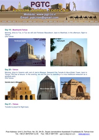 Post Address: Unit 5, 2nd Floor, No. 25, 3th St., Seyed Jamaloddine Asadabadi (Yusefabad) St. Tehran-Iran
www.pgt.co.irpgtciran@gmail.comFax: +98 21 8871781Tel.: +98 21 88707041 to 45
Day 19 – Mashhad & Tehran
Morning, drive to Tus, in Tus we will visit Ferdowsi Mausoleum, back to Mashhad, in the afternoon, flight to
Tehran.
O/N Tehran.
Ferdowsi tomb Haruniyeh
Day 20 – Tehran
Morning, drive to Varamin with visit of Jam`e Mosque, Sassanid Fire Temple & Ala-o-Doleh Tower, back to
Tehran, PM free at leisure. In the evening, we end the tour by spending in a nice traditional restaurant as a
goodbye party.
O/N Tehran.
Vermin Jam`e Mosque Ray-Mil Hill (Tappe-ye Mil)-
Bahram Fire Temple
Ala-o-Doleh Tower
Day 21 – Tehran
Transfer to airport for flight back.
 