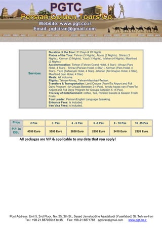 Post Address: Unit 5, 2nd Floor, No. 25, 3th St., Seyed Jamaloddine Asadabadi (Yusefabad) St. Tehran-Iran
www.pgt.co.irpgtciran@gmail.comFax: +98 21 8871781Tel.: +98 21 88707041 to 45
All packages are VIP & applicable to any date that you apply!
Services
Duration of the Tour: 21 Days & 20 Nights.
Places of the Tour: Tehran (5 Nights), Ahvaz (2 Nights), Shiraz (3
Nights), Kerman (3 Nights), Yazd (1 Nights), Isfahan (4 Nights), Mashhad
(2 Nights)
Accommodation: Tehran (Tehran Grand Hotel, 4 Star) - Ahvaz (Pars
Hotel, 4 Star) - Shiraz (Parsian Hotel, 4 Star) - Kerman (Pars Hotel, 4
Star) - Yazd (Safaeiyeh Hotel, 4 Star) - Isfahan (Ali Ghapoo Hotel, 4 Star),
Mashhad (Iran Hotel, 4 Star)
Meals: All Inclusive.
Flights: Tehran-Ahvaz, Tehran-Mashhad-Tehran.
Transfers & Transportation: Land Crouse (From/To Airport and Full
Days Program for Groups Between 2-4 Pax), toyota hayes van (From/To
Airport and Full Days Program for Groups Between 5-15 Pax).
The way of Entertainment: coffee, Tea, Persian Sweets & Season Fresh
Fruits.
Tour Leader: Persian/English Language Speaking.
Entrance Fees: Is Included.
Iran Visa Fees: Is Included.
Price 2 Pax 3 Pax 4 - 6 Pax 6 -8 Pax 8 - 10 Pax 10 -15 Pax
P.P. in
DBL 4350 Euro 3550 Euro 2850 Euro 2550 Euro 2410 Euro 2320 Euro
 