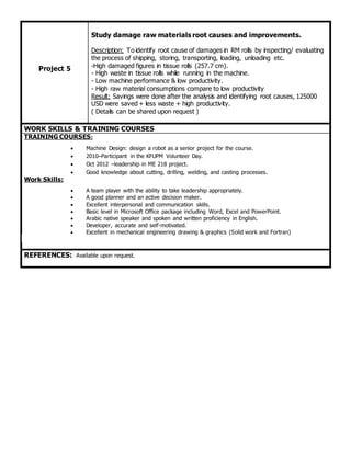 Project 5
Study damage raw materials root causes and improvements.
Description: To identify root cause of damages in RM rolls by inspecting/ evaluating
the process of shipping, storing, transporting, loading, unloading etc.
-High damaged figures in tissue rolls (257.7 cm).
- High waste in tissue rolls while running in the machine.
- Low machine performance & low productivity.
- High raw material consumptions compare to low productivity
Result: Savings were done after the analysis and identifying root causes, 125000
USD were saved + less waste + high productivity.
( Details can be shared upon request )
WORK SKILLS & TRAINING COURSES
TRAINING COURSES:
 Machine Design: design a robot as a senior project for the course.
 2010–Participant in the KFUPM Volunteer Day.
 Oct 2012 –leadership in ME 218 project.
 Good knowledge about cutting, drilling, welding, and casting processes.
Work Skills:
 A team player with the ability to take leadership appropriately.
 A good planner and an active decision maker.
 Excellent interpersonal and communication skills.
 Basic level in Microsoft Office package including Word, Excel and PowerPoint.
 Arabic native speaker and spoken and written proficiency in English.
 Developer, accurate and self-motivated.
 Excellent in mechanical engineering drawing & graphics (Solid work and Fortran)
REFERENCES: Available upon request.
 