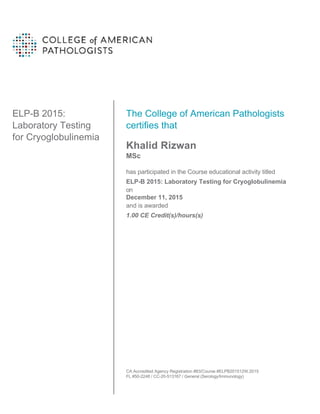 ELP-B 2015:
Laboratory Testing
for Cryoglobulinemia
The College of American Pathologists
certifies that
Khalid Rizwan
MSc
has participated in the Course educational activity titled
ELP-B 2015: Laboratory Testing for Cryoglobulinemia
on
December 11, 2015
and is awarded
1.00 CE Credit(s)/hours(s)
CA Accredited Agency Registration #83/Course #ELPB201512W.2015
FL #50-2248 / CC-20-513167 / General (Serology/Immunology)
 