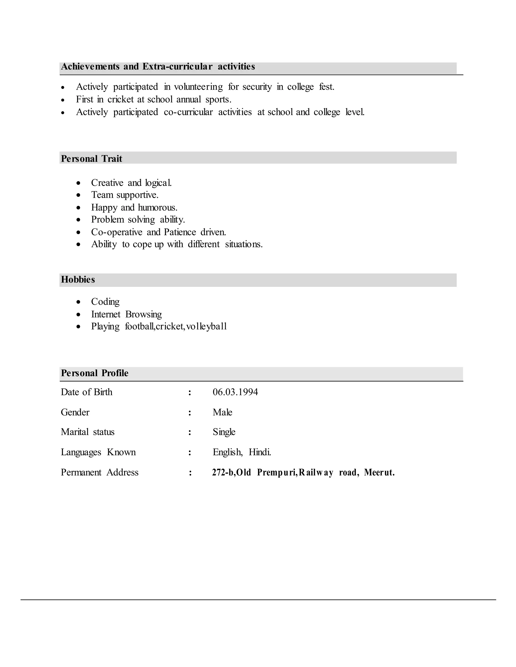 Achievements and Extra-curricular activities
 Actively participated in volunteering for security in college fest.
 First in cricket at school annual sports.
 Actively participated co-curricular activities at school and college level.
Personal Trait
 Creative and logical. 
 Team supportive. 
 Happy and humorous. 
 Problem solving ability. 
 Co-operative and Patience driven. 
 Ability to cope up with different situations. 
Hobbies
 Coding
 Internet Browsing 
 Playing football,cricket,volleyball 
Personal Profile
Date of Birth : 06.03.1994
Gender : Male
Marital status : Single
Languages Known : English, Hindi.
Permanent Address : 272-b,Old Prempuri,Railway road, Meerut.
 