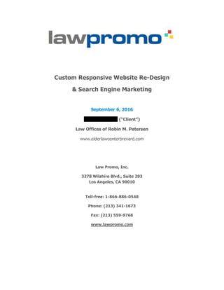 Custom Responsive Website Re-Design	
& Search Engine Marketing 	
	
September 6, 2016	
Robin Petersen (“Client”)	
Law Offices of Robin M. Petersen	
www.elderlawcenterbrevard.com	
	
	
Law Promo, Inc.	
3278 Wilshire Blvd., Suite 203
Los Angeles, CA 90010	
Toll-free: 1-866-886-0548 	
Phone: (213) 341-1673	
Fax: (213) 559-9768	
www.lawpromo.com	
	
	
 