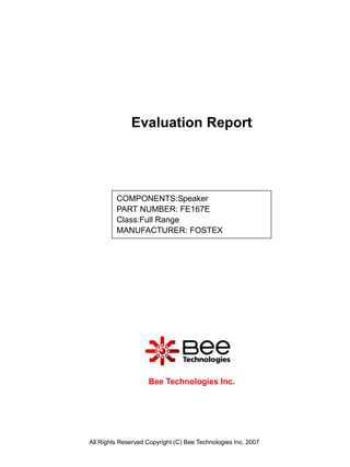 Evaluation Report




         COMPONENTS:Speaker
         PART NUMBER: FE167E
         Class:Full Range
         MANUFACTURER: FOSTEX




                    Bee Technologies Inc.




All Rights Reserved Copyright (C) Bee Technologies Inc. 2007
 
