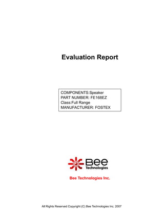 Evaluation Report




              COMPONENTS:Speaker
              PART NUMBER: FE168EZ
              Class:Full Range
              MANUFACTURER: FOSTEX




                    Bee Technologies Inc.




All Rights Reserved Copyright (C) Bee Technologies Inc. 2007
 
