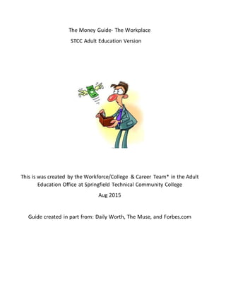 The Money Guide- The Workplace
STCC Adult Education Version
This is was created by the Workforce/College & Career Team* in the Adult
Education Office at Springfield Technical Community College
Aug 2015
Guide created in part from: Daily Worth, The Muse, and Forbes.com
 