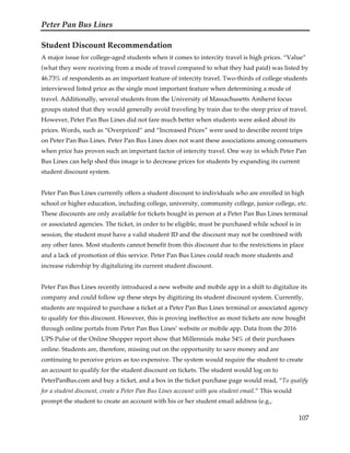 Peter Pan Bus Lines
107
Student Discount Recommendation
A major issue for college-aged students when it comes to intercity travel is high prices. “Value”
(what they were receiving from a mode of travel compared to what they had paid) was listed by
46.73% of respondents as an important feature of intercity travel. Two-thirds of college students
interviewed listed price as the single most important feature when determining a mode of
travel. Additionally, several students from the University of Massachusetts Amherst focus
groups stated that they would generally avoid traveling by train due to the steep price of travel.
However, Peter Pan Bus Lines did not fare much better when students were asked about its
prices. Words, such as “Overpriced” and “Increased Prices” were used to describe recent trips
on Peter Pan Bus Lines. Peter Pan Bus Lines does not want these associations among consumers
when price has proven such an important factor of intercity travel. One way in which Peter Pan
Bus Lines can help shed this image is to decrease prices for students by expanding its current
student discount system.
Peter Pan Bus Lines currently offers a student discount to individuals who are enrolled in high
school or higher education, including college, university, community college, junior college, etc.
These discounts are only available for tickets bought in person at a Peter Pan Bus Lines terminal
or associated agencies. The ticket, in order to be eligible, must be purchased while school is in
session, the student must have a valid student ID and the discount may not be combined with
any other fares. Most students cannot benefit from this discount due to the restrictions in place
and a lack of promotion of this service. Peter Pan Bus Lines could reach more students and
increase ridership by digitalizing its current student discount.
Peter Pan Bus Lines recently introduced a new website and mobile app in a shift to digitalize its
company and could follow up these steps by digitizing its student discount system. Currently,
students are required to purchase a ticket at a Peter Pan Bus Lines terminal or associated agency
to qualify for this discount. However, this is proving ineffective as most tickets are now bought
through online portals from Peter Pan Bus Lines’ website or mobile app. Data from the 2016
UPS Pulse of the Online Shopper report show that Millennials make 54% of their purchases
online. Students are, therefore, missing out on the opportunity to save money and are
continuing to perceive prices as too expensive. The system would require the student to create
an account to qualify for the student discount on tickets. The student would log on to
PeterPanBus.com and buy a ticket, and a box in the ticket purchase page would read, “To qualify
for a student discount, create a Peter Pan Bus Lines account with you student email.” This would
prompt the student to create an account with his or her student email address (e.g.,
 