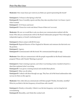 Peter Pan Bus Lines
147
Moderator: How many hours per week do you think you spend representing the brand?
Participant A: 3-4 hours in the Spring; in the Fall.
Participant B: I have 2 monthly reports and they they take anywhere from 1 to 6 hours. I put it
what I wanted.
Participant C: 10-15 hours and travel.
Participant D: 9 hours for events and about 5 hours if there isn’t an event.
Moderator: Ok now we would like to ask you about your communication method with the
brand. Who did you communicate with for the Brand Ambassador program? Was it through an
independent agency or brand’s marketing team?
Participant A: Direct contact with RUNA team.
Participant B: Regional Director of New England for Monster and someone else that took over
the position.
Participant C: Agency.
Participant D: Communicated with the brand. We communicated through an app.
Moderator: How did you communicate with the people responsible for the Brand Ambassador
program? Phone calls? Emails? Meetings in person?
Participant A: I had a training in person, and when I was hosting events, I needed to hand in a
sheet that explained what I was doing.
Participant B: I was given a training manual and emailed them photos.
Participant C: Mine was all online.
Participant D: I talked with them through our app. They have all of the brand ambassadors take
surveys for them on this app too.
Moderator: How often did you communicate with these people? Weekly, biweekly, monthly?
What do you think is the best frequency of touch-base calls/emails?
Participant A: Weekly or biweekly. I think it was the best frequency--not too long but not
overwhelming.
Participant B: Bimonthly, and I think this worked well.
 