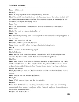 Peter Pan Bus Lines
224
Laura: I still think wifi -
Liz: Yeah.
Laura: -Is really important, the most important thing these days
Liz: Wifi absolutely most important. And with that, would you say also outlets, similar to USB
ports, for charging various devices in those short 90 minute periods? So, my thought on that,
when I was looking into these things is that-
Laura: Huh.
Liz: -If you’re coming back from a tour, after taking all of those pictures or whatever-
Laura: Ohhh.
Liz:-Or, like, whatever excursion that we have on-
Laura: Yeah.
Liz: -I know that, personally, when I was doing that, I wanted to be able to charge my phone on
the way back.
Laura: Yeah, you’re right, yes. Yes.
Liz: Sorry I just talked you into that answer.
Laura: No, no, you didn’t talk me into it, you illuminated it. Yes, I agree.
Liz: Ok.
Laura: I mean it’s all about technology, right?
Liz: Right. Exactly.
Laura: And you know what I think? Can I? The other thing is that in increasing day-time
charter, if they don’t want to get into the market of intercity transportation-
Liz: Mhm.
Laura: -then, if they’re trying to do regional stuff, like taking away business from, like, US Air,
which is now American, and Delta, have the shuttles that go between New York and Boston,
and also Boston and D.C. Like, with New York and Boston, it’s like every hour on the hour,
running that shuttle -
Liz: Right, and do you mean, like, direct routes from Boston to New York? Not, like - because
they do-
Laura: Right because also you can take the train -
Liz: Right.
Laura: -Which is also an option, and - But it’s expensive.
Liz: Yeah.
Laura: And I think there’s also something - I think it’s called the Metro Liner or something,
that’s specially fitted and goes from Boston to New York, and, you know, there’s wifi, there’s
chargers, the seats are oversized.
Liz: Mhm. Ok, the Metro Liner.
 