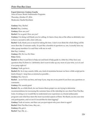 Peter Pan Bus Lines
228
Expert Interview: Lindsey Casella
Area of Focus: Brand Ambassador Programs
Thursday, October 27, 2016
Moderator: Rachel Kirshtein
Lindsey: Hey, Rachel.
Rachel: Hey, Lindsey.
Lindsey: How are you?
Rachel: I’m so good. How are you?
Lindsey: I’m doing well thank you for calling, it's been a busy day at the office so definitely nice
to have a second to still a chat with you.
Rachel: Yeah, thank you so much for taking the time. I don't even think the whole thing will be
more than like 15 minutes really. It's just like a handful of questions so, um, I actually have my
other group members Liz and Peter with me as well.
Liz: Hey, Lindsey.
Lindsey: Oh. Hi, Liz; Hi, Peter.
Peter: Hello.
Rachel: So they're just here to help out and kind of help guide it a little bit, if they have any
questions they’ll chime in. I definitely don't want to take up any more of your time, so is it cool
if we jump right in?
Lindsey: Yeah, go for it.
Rachel: Ok. So it may sound a little, um, kind of monotone because we have a little script just to
kind of keep it - keep bias as minimal as possible…
Lindsey: No, I love it.
Rachel: ...so we’ll do our best, and stop if you, stop me at any point if you have any questions or
comments.
Lindsey: Ok, sounds good.
Rachel: Ok, so a little blurb, for our honors thesis project we are trying to determine
recommendations for increasing the customer base of the ridership for our client Peter Pan Bus
Lines. In doing so we would like to understand your experience as a brand ambassador
programs and what have been the most successful aspects of them. We thank you for your time
and participation, and is it ok if I record this for data logging?
Lindsey: Yeah of course, and then can you just repeat who your client is again?
Rachel: Peter Pan Bus Lines, they are…
Lindsey: Ok, got it.
Rachel: Yup. Ok, so…
 