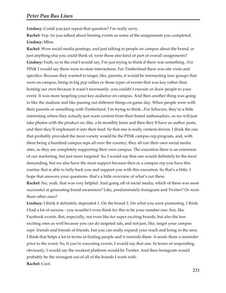 Peter Pan Bus Lines
233
Lindsey: Could you just repeat that question? I’m really sorry.
Rachel: Yep. So you talked about hosting events as some of the assignments you completed.
Lindsey: Mhm.
Rachel: Were social media postings, and just talking to people on campus about the brand, or
just anything else you could think of, were those also kind of part of overall assignments?
Lindsey: Yeah, so in the end I would say, I’m just trying to think if there was something...For
PINK I would say there were in-store interactions. For Timberland there was site visits and
specifics. Because they wanted to target, like, parents, it would be intersecting tour groups that
were on campus, being in big pep rallies or those types of events that was key rather than
hosting our own because it wasn’t necessarily- you couldn’t execute or draw people to your
event. It was more targeting your key audience on campus. And then another thing was going
to like the stadium and like passing out different things on game day. When people were with
their parents or something with Timberland. I’m trying to think...For Schwinn, they’re a little
interesting where they actually just want content from their brand ambassadors, so we will just
take photos with the product on, like, a bi-monthly basis and then they’ll have us author posts,
and then they’ll implement it into their feed. So that one is really content-driven. I think the one
that probably provided the most variety would be the PINK campus rep program, and, with
there being a hundred campus reps all over the country, they all run their own social media
sites, so they are completely supporting their own campus. The execution there is an extension
of our marketing, but just more targeted. So, I would say that one would definitely be the most
demanding, but we also have the most support because then as a campus rep you have this
routine that is able to fully back you and support you with this execution. So that’s a little- I
hope that answers your questions- that’s a little overview of what’s out there.
Rachel: No, yeah, that was very helpful. And going off of social media, which of them was most
successful at generating brand awareness? Like, predominately Instagram and Twitter? Or were
there other ones?
Lindsey: I think it definitely depended 1. On the brand 2. On what you were promoting. I think
I had a lot of success - you wouldn’t even think for this to be your number one- but, like
Facebook events. But, especially, not even like for super exciting brands, but also the less
exciting ones as well because you can do targeted ads, and not just, like, target your campus
reps’ friends and friends of friends, but you can really expand your reach and being in the area,
I think that helps a lot in terms of finding people and it reminds them- it sends them a reminder
prior to the event. So, if you’re executing events, I would say that one. In terms of responding,
obviously, I would say the weakest platform would be Twitter. And then Instagram would
probably be the strongest out of all of the brands I work with.
Rachel: Cool.
 