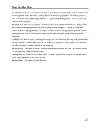 Peter Pan Bus Lines
235
was that they provided incentive-based trips to girls that were really doing well or just words of
encouragement, and I think that keeping that relationship with girls that are putting so much
time in that maybe aren’t being paid I think is a great way to help girls stay in- or anyone stay
invested in the program.
Rachel: Great. Awesome. So, I think our last question may seem kind of silly, but do you think
brand ambassador programs are an overall effective marketing tool? I mean it sounds like
you’ve had amazing experiences, but do you consider them to really generate good awareness
on campuses or even off campus for certain brands who are really trying to have a greater
footprint?
Lindsey: Yeah, I think really knowing your target well and knowing- making sure you invest in
the right people in those target markets can make for a really rewarding, beneficial experience
for both., the brand and the individual participating.
Rachel: Great. Thank you so much. That was all the questions that we had. That was so helpful.
Do you have any other questions for us?
Lindsey: No, not that I can think of off hand. I’m super pumped for you guys. It sounds like a
really cool project that you’re working on.
Rachel: Great. Thank you so much, Lindsey.
 