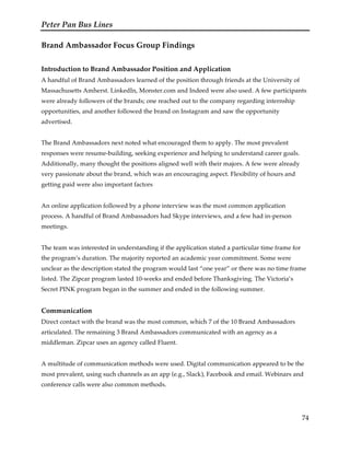 Peter Pan Bus Lines
74
Brand Ambassador Focus Group Findings
Introduction to Brand Ambassador Position and Application
A handful of Brand Ambassadors learned of the position through friends at the University of
Massachusetts Amherst. LinkedIn, Monster.com and Indeed were also used. A few participants
were already followers of the brands; one reached out to the company regarding internship
opportunities, and another followed the brand on Instagram and saw the opportunity
advertised.
The Brand Ambassadors next noted what encouraged them to apply. The most prevalent
responses were resume-building, seeking experience and helping to understand career goals.
Additionally, many thought the positions aligned well with their majors. A few were already
very passionate about the brand, which was an encouraging aspect. Flexibility of hours and
getting paid were also important factors
An online application followed by a phone interview was the most common application
process. A handful of Brand Ambassadors had Skype interviews, and a few had in-person
meetings.
The team was interested in understanding if the application stated a particular time frame for
the program’s duration. The majority reported an academic year commitment. Some were
unclear as the description stated the program would last “one year” or there was no time frame
listed. The Zipcar program lasted 10-weeks and ended before Thanksgiving. The Victoria’s
Secret PINK program began in the summer and ended in the following summer.
Communication
Direct contact with the brand was the most common, which 7 of the 10 Brand Ambassadors
articulated. The remaining 3 Brand Ambassadors communicated with an agency as a
middleman. Zipcar uses an agency called Fluent.
A multitude of communication methods were used. Digital communication appeared to be the
most prevalent, using such channels as an app (e.g., Slack), Facebook and email. Webinars and
conference calls were also common methods.
 