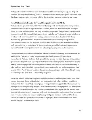 Peter Pan Bus Lines
80
Participants seem to select buses over trains because of the convenient pick-up and drop-off
locations on campus and in many cities. As previously stated, these participants find buses to be
the cheapest option, after a personal vehicle; therefore, they are more inclined to use buses.
How Millennials Interact with Travel Companies on Social Media
Participants are generally hesitant to follow and engage with travel or intercity transportation
companies on social media. Specifically for Facebook, there was division between having no
desire to follow such companies and only following companies if they provided discounts and
coupons through this channel. Participants do not typically use Twitter and would only look at
or follow such companies if they are looking for more information about a service delay.
Additionally, participants said they would not follow travel or intercity transportation
companies on Instagram. For Snapchat, opinions were divided between (1) a desire to follow
such companies out of curiosity or “if it was something funny like interviewing customers
onboard” and (2) a strong adherence to not following any companies on this medium.
Participants were divided in opinion when asked what kind of deals they would like to see on
social media. Preferences varied between deals specifically geared to University of
Massachusetts Amherst students, deals geared to the general populace (because of impending
graduation dates) and deals focusing on the trip instead of demographics. Participants are only
seeking scheduling updates concerning routes that they have a ticket for or would be likely to
take, such as a route from their campus. Participants suggested a text update or updates via a
specific “Peter Pan @ UMass” social media account. One participant said, “If anything, I would
like email updates from them...Like sending coupons.”
There was another difference in opinion regarding interest in social media contests from these
brands. Some said they would definitely not participate, while others said they would only
participate if there was a “high-value” prize. Some participants suggested that being entered to
win a prize for taking a survey may be a more effective method of engagement. All participants
agreed that they would not find any value in posts from the road, a practice that Amtrak uses.
Most participants were only concerned with posts about amenities and routes if these amenities
were new and particularly unique. Emphasizing USB ports, electrical outlets and Wi-Fi are
fairly standard at this point and unnecessary to highlight. There was interest in such posts
acknowledging a new or unique route.
 