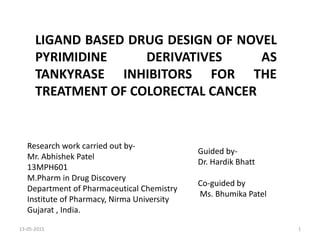 LIGAND BASED DRUG DESIGN OF NOVEL
PYRIMIDINE DERIVATIVES AS
TANKYRASE INHIBITORS FOR THE
TREATMENT OF COLORECTAL CANCER
Research work carried out by-
Mr. Abhishek Patel
13MPH601
M.Pharm in Drug Discovery
Department of Pharmaceutical Chemistry
Institute of Pharmacy, Nirma University
Gujarat , India.
Guided by-
Dr. Hardik Bhatt
Co-guided by
Ms. Bhumika Patel
13-05-2015 1
 