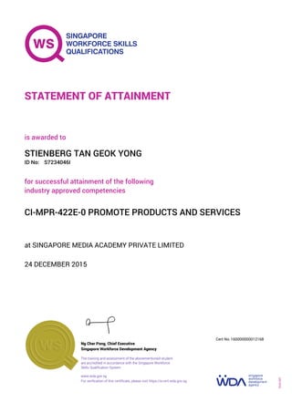 at SINGAPORE MEDIA ACADEMY PRIVATE LIMITED
is awarded to
24 DECEMBER 2015
for successful attainment of the following
industry approved competencies
CI-MPR-422E-0 PROMOTE PRODUCTS AND SERVICES
STIENBERG TAN GEOK YONG
S7234046IID No:
STATEMENT OF ATTAINMENT
Singapore Workforce Development Agency
160000000012168
www.wda.gov.sg
The training and assessment of the abovementioned student
are accredited in accordance with the Singapore Workforce
Skills Qualification System
Ng Cher Pong, Chief Executive
Cert No.
SOA-001
For verification of this certificate, please visit https://e-cert.wda.gov.sg
 