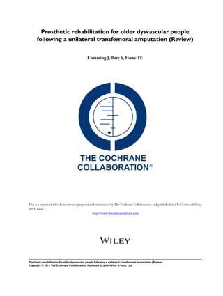 Prosthetic rehabilitation for older dysvascular people
following a unilateral transfemoral amputation (Review)
Cumming J, Barr S, Howe TE
This is a reprint of a Cochrane review, prepared and maintained by The Cochrane Collaboration and published in The Cochrane Library
2015, Issue 1
http://www.thecochranelibrary.com
Prosthetic rehabilitation for older dysvascular people following a unilateral transfemoral amputation (Review)
Copyright © 2015 The Cochrane Collaboration. Published by John Wiley & Sons, Ltd.
 
