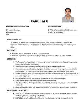 RAHUL M R
ADDRESS FOR COMMUNICATION: CONTACT DETAILS:
Old Makati Building, E-MAIL: rahulmadathingal123@gmail.com
#60, Al Karama MOBILE: 055 325 4941
UAE
CAREER OBJECTIVES:
To work for an organization as a logistics and supply chain professional where I would make
significant contribution in the development of the organization simultaneously with nurturing my
skills.
EXPERIENCE:
 Purchase Officer at Al Shafar Interiors Co LLC (Present)
 Two-year experience as purchase in charge at APTUS TURNKEY PROJECTS AND SUPPLY LLC.
JOB DUTIES:
 Verifies purchase requisitions by comparing items requested to master list; clarifying unclear
items; recommending alternatives.
 Forwards available inventory items by verifying stock; scheduling delivery.
 Prepares purchase orders by verifying specifications and price; obtaining recommendations
from suppliers for substitute items; obtaining approval from requisitioning department.
 Verifies receipt of items by comparing items received to items ordered; resolves shipments in
error with suppliers
 Authorizes payment for purchases by forwarding receiving documentation.
 Keeps information accessible by sorting and filing documents.
 Provides purchasing planning and control information by collecting, analyzing, and summarizing data
and trends
 Accomplishes purchasing and organization mission by completing related results as needed.
PROFESSIONAL CREDENTIALS:
 2011- 2013, Completed PGDM from PG MANAGEMENT ACADEMY, COCHIN (Major Logistics
and Supply Chain & Marketing) with 72.6%.
 2007-2010, Completed Bachelor of Science from Calicut University, Kerala with 62.3%.
 
