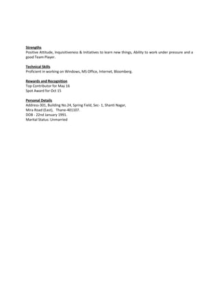 Strengths
Positive Attitude, Inquisitiveness & Initiatives to learn new things, Ability to work under pressure and a
good Team Player.
Technical Skills
Proficient in working on Windows, MS Office, Internet, Bloomberg.
Rewards and Recognition
Top Contributor for May 16
Spot Award for Oct 15
Personal Details
Address-301, Building No.24, Spring Field, Sec- 1, Shanti Nagar,
Mira Road (East), Thane-401107.
DOB - 22nd January 1991.
Marital Status: Unmarried
 